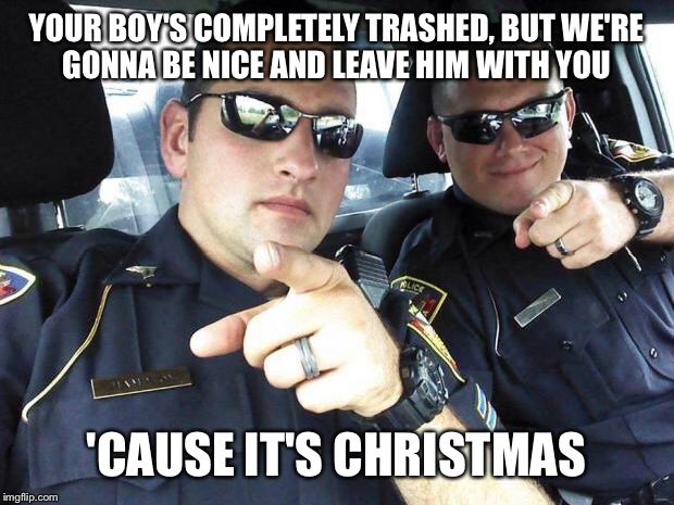 Cops | YOUR BOY'S COMPLETELY TRASHED, BUT WE'RE GONNA BE NICE AND LEAVE HIM WITH YOU 'CAUSE IT'S CHRISTMAS | image tagged in cops | made w/ Imgflip meme maker
