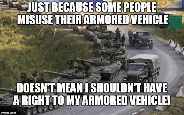 Tanks | JUST BECAUSE SOME PEOPLE MISUSE THEIR ARMORED VEHICLE DOESN'T MEAN I SHOULDN'T HAVE A RIGHT TO MY ARMORED VEHICLE! | image tagged in tanks | made w/ Imgflip meme maker