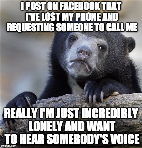 Confession Bear | I POST ON FACEBOOK THAT I'VE LOST MY PHONE AND REQUESTING SOMEONE TO CALL ME REALLY I'M JUST INCREDIBLY LONELY AND WANT TO HEAR SOMEBODY'S V | image tagged in memes,confession bear,AdviceAnimals | made w/ Imgflip meme maker