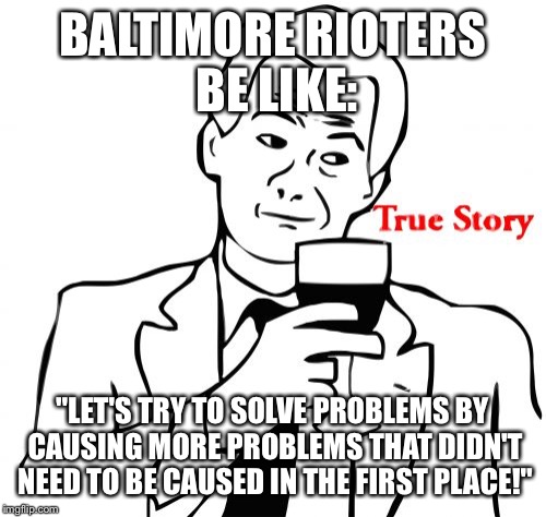 True Story | BALTIMORE RIOTERS BE LIKE: "LET'S TRY TO SOLVE PROBLEMS BY CAUSING MORE PROBLEMS THAT DIDN'T NEED TO BE CAUSED IN THE FIRST PLACE!" | image tagged in memes,true story | made w/ Imgflip meme maker