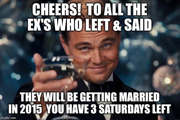 Leonardo Dicaprio Cheers Meme | CHEERS! 
TO ALL THE EX'S WHO LEFT & SAID THEY WILL BE GETTING MARRIED IN 2015 
YOU HAVE 3 SATURDAYS LEFT | image tagged in memes,leonardo dicaprio cheers | made w/ Imgflip meme maker