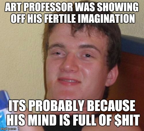 10 Guy | ART PROFESSOR WAS SHOWING OFF HIS FERTILE IMAGINATION ITS PROBABLY BECAUSE HIS MIND IS FULL OF $HIT | image tagged in memes,10 guy | made w/ Imgflip meme maker