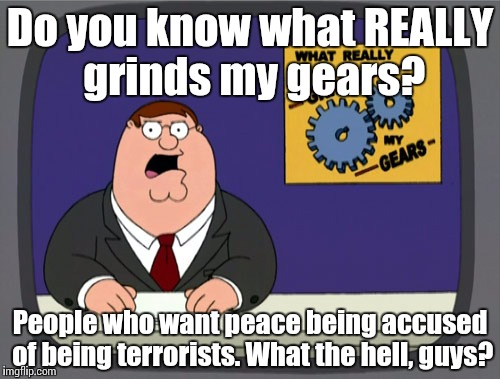 Peter Griffin News | Do you know what REALLY grinds my gears? People who want peace being accused of being terrorists. What the hell, guys? | image tagged in memes,peter griffin news | made w/ Imgflip meme maker