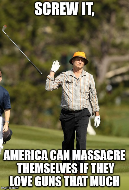 Bill Murray Golf | SCREW IT, AMERICA CAN MASSACRE THEMSELVES IF THEY LOVE GUNS THAT MUCH | image tagged in memes,bill murray golf | made w/ Imgflip meme maker