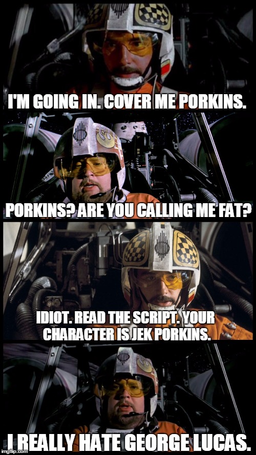 Star Wars Porkins | I'M GOING IN. COVER ME PORKINS. PORKINS? ARE YOU CALLING ME FAT? IDIOT. READ THE SCRIPT. YOUR CHARACTER IS JEK PORKINS. I REALLY HATE GEORGE | image tagged in star wars porkins,star wars,star wars no,memes | made w/ Imgflip meme maker