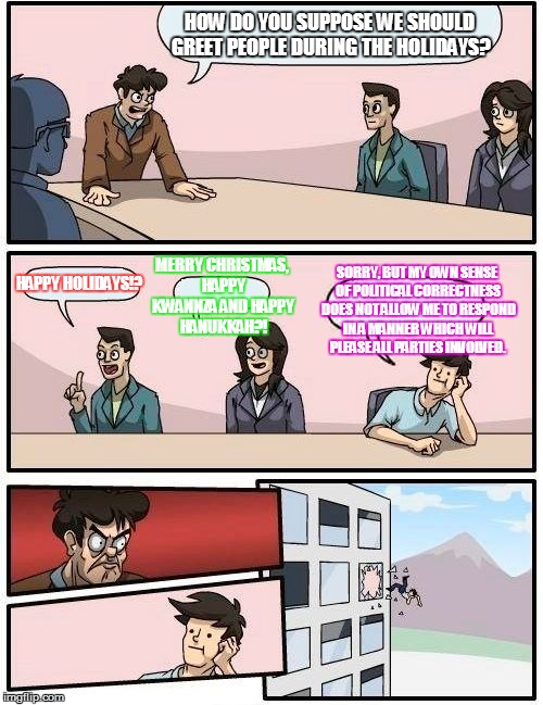 Boardroom Christmas Meeting Suggestion | HOW DO YOU SUPPOSE WE SHOULD GREET PEOPLE DURING THE HOLIDAYS? HAPPY HOLIDAYS!? MERRY CHRISTMAS, HAPPY KWANNZA AND HAPPY HANUKKAH?! SORRY, B | image tagged in memes,boardroom meeting suggestion,christmas,political correctness | made w/ Imgflip meme maker