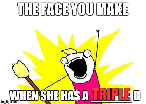 X All The Y Meme | THE FACE YOU MAKE WHEN SHE HAS A ______ D TRIPLE | image tagged in memes,x all the y | made w/ Imgflip meme maker