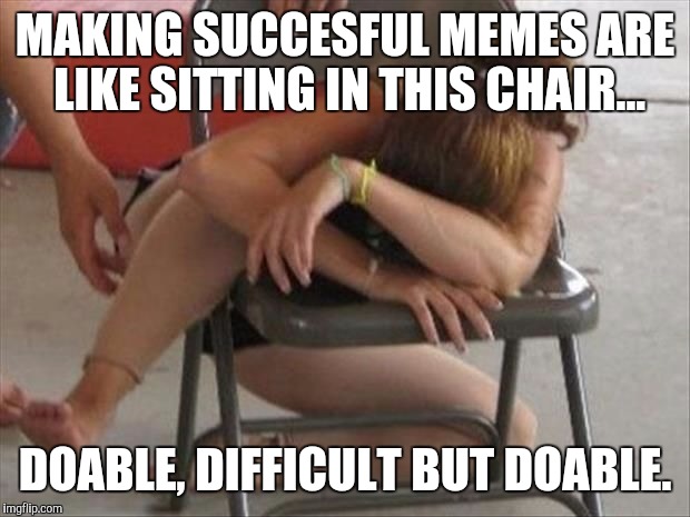 The struggle is real | MAKING SUCCESFUL MEMES ARE LIKE SITTING IN THIS CHAIR... DOABLE, DIFFICULT BUT DOABLE. | image tagged in memes | made w/ Imgflip meme maker
