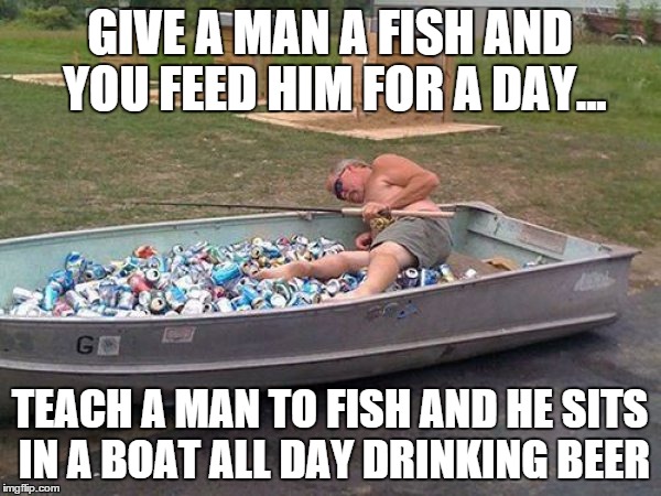 GIVE A MAN A FISH AND YOU FEED HIM FOR A DAY... TEACH A MAN TO FISH AND HE SITS IN A BOAT ALL DAY DRINKING BEER | made w/ Imgflip meme maker