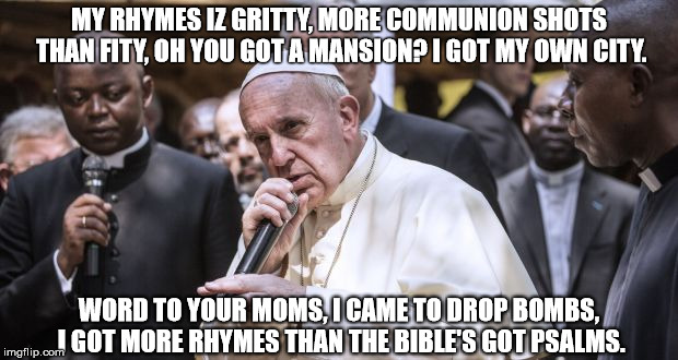#PopeBars | MY RHYMES IZ GRITTY, MORE COMMUNION SHOTS THAN FITY, OH YOU GOT A MANSION? I GOT MY OWN CITY. WORD TO YOUR MOMS, I CAME TO DROP BOMBS, I GOT | image tagged in pope francis,pope,the pope | made w/ Imgflip meme maker