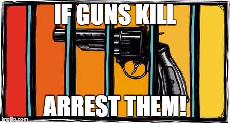 If guns kill... | IF GUNS KILL ARREST THEM! | image tagged in gun control,obama no listen,political meme | made w/ Imgflip meme maker