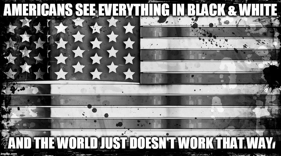 Black & White Perceptions | AMERICANS SEE EVERYTHING IN BLACK & WHITE AND THE WORLD JUST DOESN'T WORK THAT WAY | image tagged in memes,political,american flag,american | made w/ Imgflip meme maker