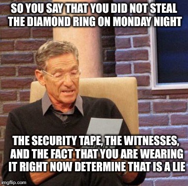 Some criminals... | SO YOU SAY THAT YOU DID NOT STEAL THE DIAMOND RING ON MONDAY NIGHT THE SECURITY TAPE, THE WITNESSES, AND THE FACT THAT YOU ARE WEARING IT RI | image tagged in memes,maury lie detector | made w/ Imgflip meme maker