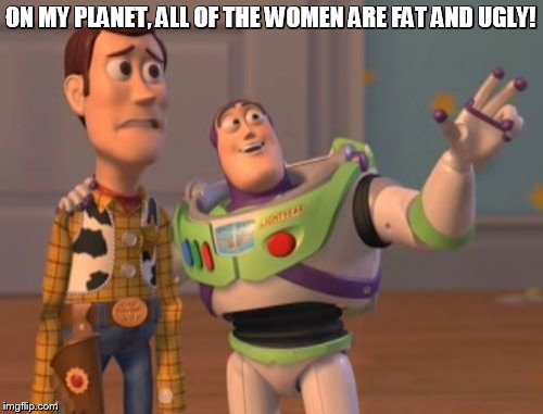 X, X Everywhere Meme | ON MY PLANET, ALL OF THE WOMEN ARE FAT AND UGLY! | image tagged in memes,x x everywhere | made w/ Imgflip meme maker