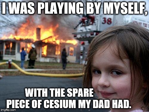 Disaster Girl | I WAS PLAYING BY MYSELF, WITH THE SPARE          PIECE OF CESIUM MY DAD HAD. | image tagged in memes,disaster girl | made w/ Imgflip meme maker