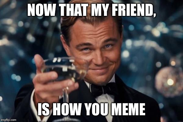 NOW THAT MY FRIEND, IS HOW YOU MEME | image tagged in memes,leonardo dicaprio cheers | made w/ Imgflip meme maker