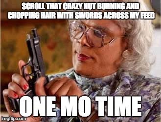 Madea with Gun | SCROLL THAT CRAZY NUT BURNING AND CHOPPING HAIR WITH SWORDS ACROSS MY FEED ONE MO TIME | image tagged in madea with gun | made w/ Imgflip meme maker