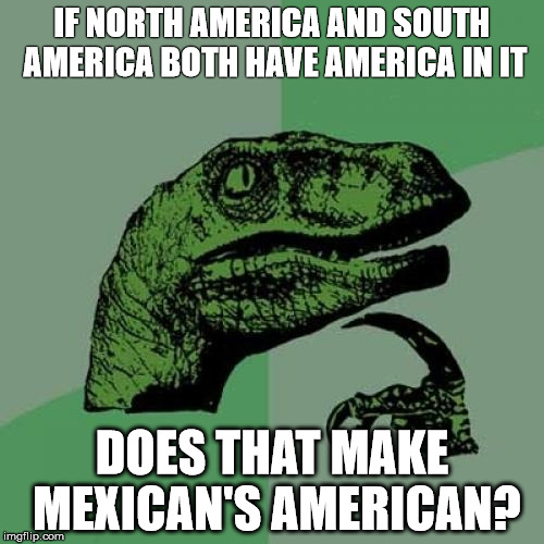 Philosoraptor | IF NORTH AMERICA AND SOUTH AMERICA BOTH HAVE AMERICA IN IT DOES THAT MAKE MEXICAN'S AMERICAN? | image tagged in memes,philosoraptor | made w/ Imgflip meme maker