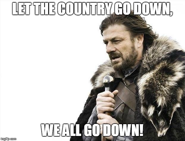 Brace Yourselves X is Coming Meme | LET THE COUNTRY GO DOWN, WE ALL GO DOWN! | image tagged in memes,brace yourselves x is coming | made w/ Imgflip meme maker