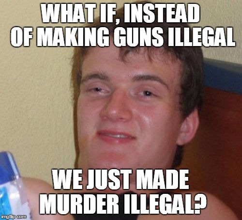 10 Guy Meme | WHAT IF, INSTEAD OF MAKING GUNS ILLEGAL WE JUST MADE MURDER ILLEGAL? | image tagged in memes,10 guy | made w/ Imgflip meme maker