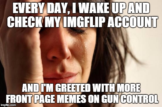 Every. Bloody. Day. | EVERY DAY, I WAKE UP AND CHECK MY IMGFLIP ACCOUNT AND I'M GREETED WITH MORE FRONT PAGE MEMES ON GUN CONTROL | image tagged in memes,first world problems | made w/ Imgflip meme maker