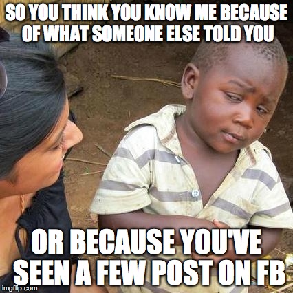 Third World Skeptical Kid Meme | SO YOU THINK YOU KNOW ME BECAUSE OF WHAT SOMEONE ELSE TOLD YOU OR BECAUSE YOU'VE SEEN A FEW POST ON FB | image tagged in memes,third world skeptical kid | made w/ Imgflip meme maker