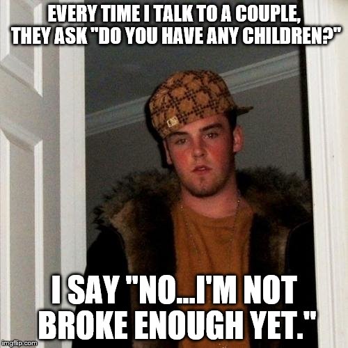 Common Fact | EVERY TIME I TALK TO A COUPLE, THEY ASK "DO YOU HAVE ANY CHILDREN?" I SAY "NO...I'M NOT BROKE ENOUGH YET." | image tagged in memes,scumbag steve,money,baby,couple,life | made w/ Imgflip meme maker