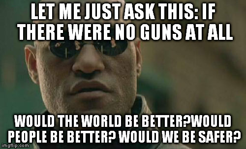 Matrix Morpheus Meme | LET ME JUST ASK THIS: IF THERE WERE NO GUNS AT ALL WOULD THE WORLD BE BETTER?WOULD PEOPLE BE BETTER? WOULD WE BE SAFER? | image tagged in memes,matrix morpheus | made w/ Imgflip meme maker