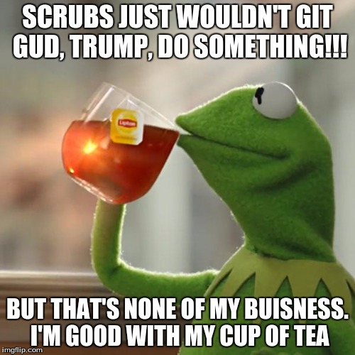 But That's None Of My Business Meme | SCRUBS JUST WOULDN'T GIT GUD, TRUMP, DO SOMETHING!!! BUT THAT'S NONE OF MY BUISNESS. I'M GOOD WITH MY CUP OF TEA | image tagged in memes,but thats none of my business,kermit the frog | made w/ Imgflip meme maker