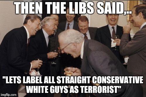 Laughing Men In Suits Meme | THEN THE LIBS SAID,.. "LETS LABEL ALL STRAIGHT CONSERVATIVE WHITE GUYS AS TERRORIST" | image tagged in memes,laughing men in suits | made w/ Imgflip meme maker