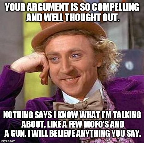 Creepy Condescending Wonka Meme | YOUR ARGUMENT IS SO COMPELLING AND WELL THOUGHT OUT. NOTHING SAYS I KNOW WHAT I'M TALKING ABOUT, LIKE A FEW MOFO'S AND A GUN. I WILL BELIEVE | image tagged in memes,creepy condescending wonka | made w/ Imgflip meme maker