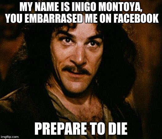 Inigo Montoya Meme | MY NAME IS INIGO MONTOYA, YOU EMBARRASED ME ON FACEBOOK PREPARE TO DIE | image tagged in memes,inigo montoya | made w/ Imgflip meme maker