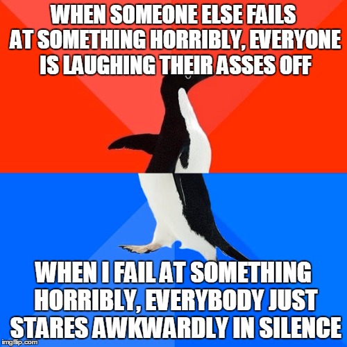 True story... | WHEN SOMEONE ELSE FAILS AT SOMETHING HORRIBLY, EVERYONE IS LAUGHING THEIR ASSES OFF WHEN I FAIL AT SOMETHING HORRIBLY, EVERYBODY JUST STARES | image tagged in memes,socially awesome awkward penguin,like this if you cry everytime | made w/ Imgflip meme maker