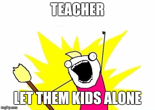 X All The Y Meme | TEACHER LET THEM KIDS ALONE | image tagged in memes,x all the y | made w/ Imgflip meme maker