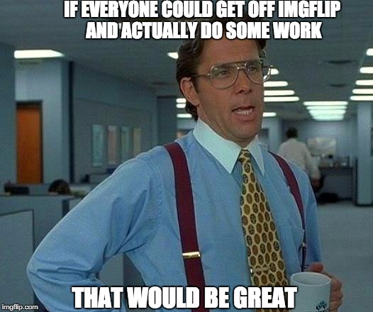 That Would Be Great | IF EVERYONE COULD GET OFF IMGFLIP AND ACTUALLY DO SOME WORK THAT WOULD BE GREAT | image tagged in memes,that would be great | made w/ Imgflip meme maker