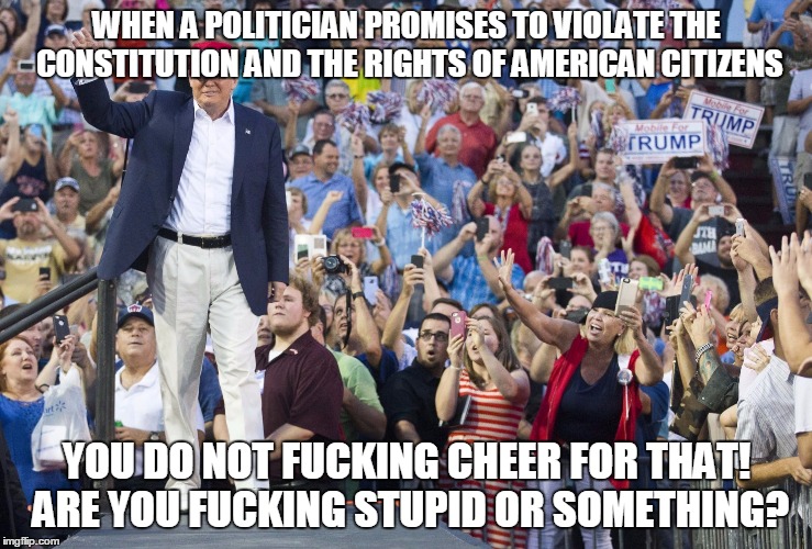 Losing the Essence of Who We Are | WHEN A POLITICIAN PROMISES TO VIOLATE THE CONSTITUTION AND THE RIGHTS OF AMERICAN CITIZENS YOU DO NOT F**KING CHEER FOR THAT! ARE YOU F**KIN | image tagged in memes,political,donald trump,fascism,constitution,idiots | made w/ Imgflip meme maker