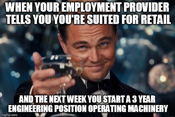 Leonardo Dicaprio Cheers Meme | WHEN YOUR EMPLOYMENT PROVIDER TELLS YOU YOU'RE SUITED FOR RETAIL AND THE NEXT WEEK YOU START A 3 YEAR ENGINEERING POSITION OPERATING MACHINE | image tagged in memes,leonardo dicaprio cheers | made w/ Imgflip meme maker