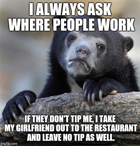 Confession Bear Meme | I ALWAYS ASK WHERE PEOPLE WORK IF THEY DON'T TIP ME, I TAKE MY GIRLFRIEND OUT TO THE RESTAURANT AND LEAVE NO TIP AS WELL. | image tagged in memes,confession bear | made w/ Imgflip meme maker
