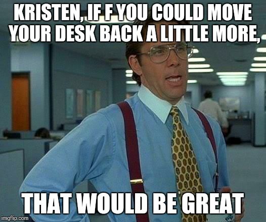 That Would Be Great | KRISTEN, IF F YOU COULD MOVE YOUR DESK BACK A LITTLE MORE, THAT WOULD BE GREAT | image tagged in memes,that would be great | made w/ Imgflip meme maker