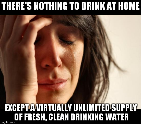 First world problems | THERE'S NOTHING TO DRINK AT HOME EXCEPT A VIRTUALLY UNLIMITED SUPPLY OF FRESH, CLEAN DRINKING WATER | image tagged in dihydrogen monoxide,first world problems | made w/ Imgflip meme maker