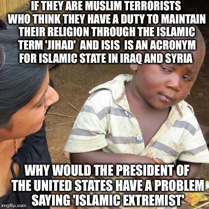 What Would Jesus Say | IF THEY ARE MUSLIM TERRORISTS WHO THINK THEY HAVE A DUTY TO MAINTAIN THEIR RELIGION THROUGH THE ISLAMIC TERM 'JIHAD'  AND ISIS  IS AN ACRONY | image tagged in memes,third world skeptical kid,islam,terrorist,obama,isis extremists | made w/ Imgflip meme maker