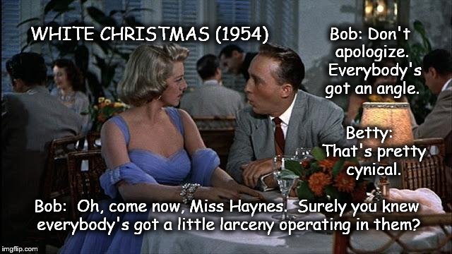 WHITE CHRISTMAS (1954)  | Bob: Don't apologize.  Everybody's got an angle. Betty:  That's pretty cynical. Bob:  Oh, come now, Miss Haynes.  Surely you knew everybody' | image tagged in bing crosby,rosemary clooney,larceny,white christmas | made w/ Imgflip meme maker