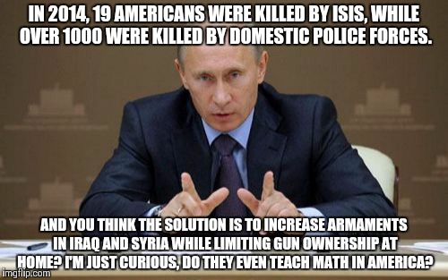 Vladimir Putin | IN 2014, 19 AMERICANS WERE KILLED BY ISIS, WHILE OVER 1000 WERE KILLED BY DOMESTIC POLICE FORCES. AND YOU THINK THE SOLUTION IS TO INCREASE  | image tagged in memes,vladimir putin | made w/ Imgflip meme maker