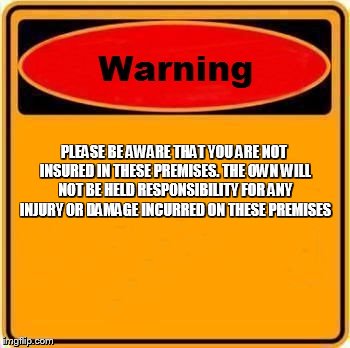 Warning Sign | PLEASE BE AWARE THAT YOU ARE NOT INSURED IN THESE PREMISES. THE OWN WILL NOT BE HELD RESPONSIBILITY FOR ANY INJURY OR DAMAGE INCURRED ON THE | image tagged in memes,warning sign | made w/ Imgflip meme maker