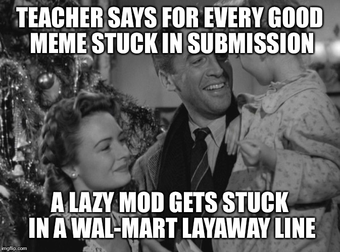 It's a Wonderful Life | TEACHER SAYS FOR EVERY GOOD MEME STUCK IN SUBMISSION A LAZY MOD GETS STUCK IN A WAL-MART LAYAWAY LINE | image tagged in it's a wonderful life | made w/ Imgflip meme maker