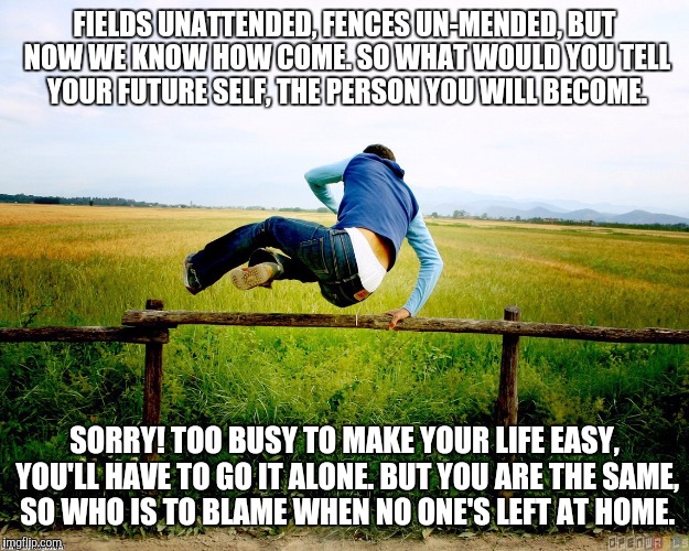 Self Reflection | FIELDS UNATTENDED, FENCES UN-MENDED, BUT NOW WE KNOW HOW COME.SO WHAT WOULD YOU TELL YOUR FUTURE SELF, THE PERSON YOU WILL BECOME. SORRY! T | image tagged in fence | made w/ Imgflip meme maker