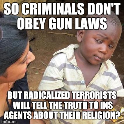 Third World Skeptical Kid Meme | SO CRIMINALS DON'T OBEY GUN LAWS BUT RADICALIZED TERRORISTS WILL TELL THE TRUTH TO INS AGENTS ABOUT THEIR RELIGION? | image tagged in memes,third world skeptical kid | made w/ Imgflip meme maker