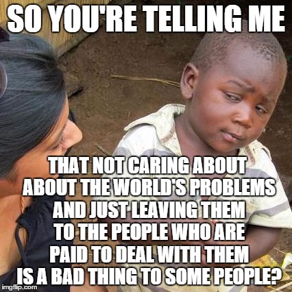 Third World Skeptical Kid Meme | SO YOU'RE TELLING ME THAT NOT CARING ABOUT ABOUT THE WORLD'S PROBLEMS AND JUST LEAVING THEM TO THE PEOPLE WHO ARE PAID TO DEAL WITH THEM IS  | image tagged in memes,third world skeptical kid | made w/ Imgflip meme maker