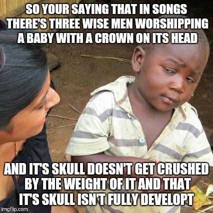 Third World Skeptical Kid | SO YOUR SAYING THAT IN SONGS THERE'S THREE WISE MEN WORSHIPPING A BABY WITH A CROWN ON ITS HEAD AND IT'S SKULL DOESN'T GET CRUSHED BY THE WE | image tagged in memes,third world skeptical kid | made w/ Imgflip meme maker