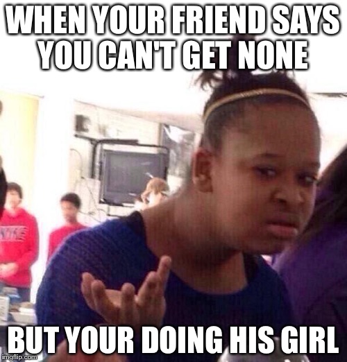 Black Girl Wat Meme | WHEN YOUR FRIEND SAYS YOU CAN'T GET NONE BUT YOUR DOING HIS GIRL | image tagged in memes,black girl wat | made w/ Imgflip meme maker